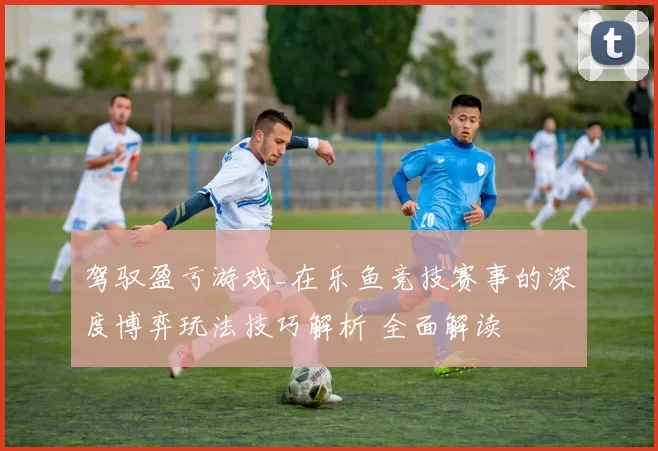 驾驭盈亏游戏_在乐鱼竞技赛事的深度博弈玩法技巧解析 全面解读