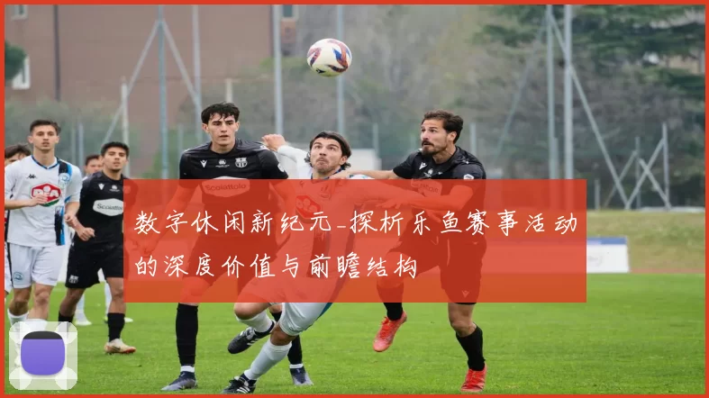数字休闲新纪元_探析乐鱼赛事活动的深度价值与前瞻结构