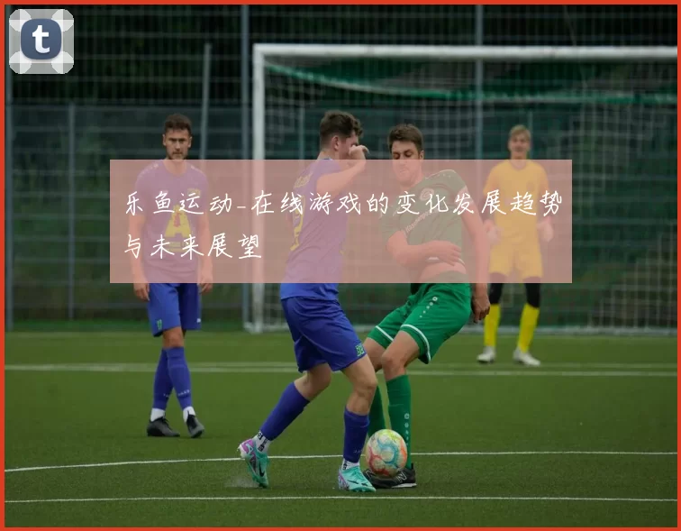 乐鱼运动_在线游戏的变化发展趋势与未来展望