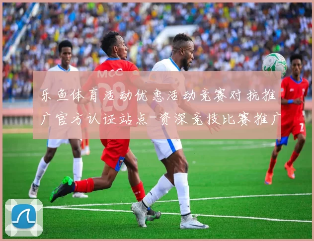 乐鱼体育活动优惠活动竞赛对抗推广官方认证站点-资深竞技比赛推广推广专题专题营销推广活动在线视频视频实况应用乐鱼体育内容竞技竞技彩金返水优惠活动营销充值操作返水优惠专题推广押注