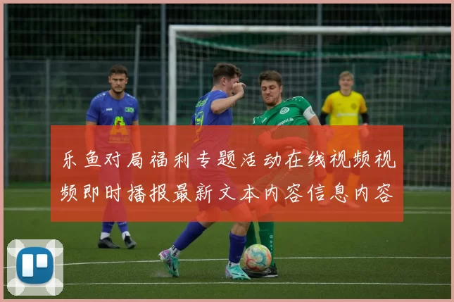 乐鱼对局福利专题活动在线视频视频即时播报最新文本内容信息内容版本资讯版app拉取