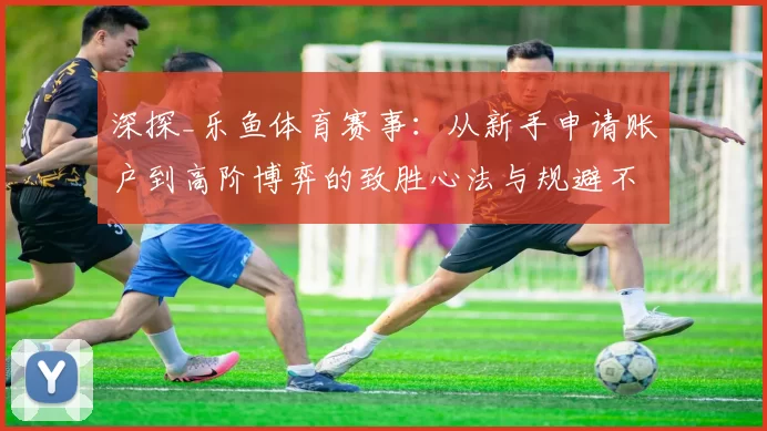 深探_乐鱼体育赛事：从新手申请账户到高阶博弈的致胜心法与规避不确定性 深度解析