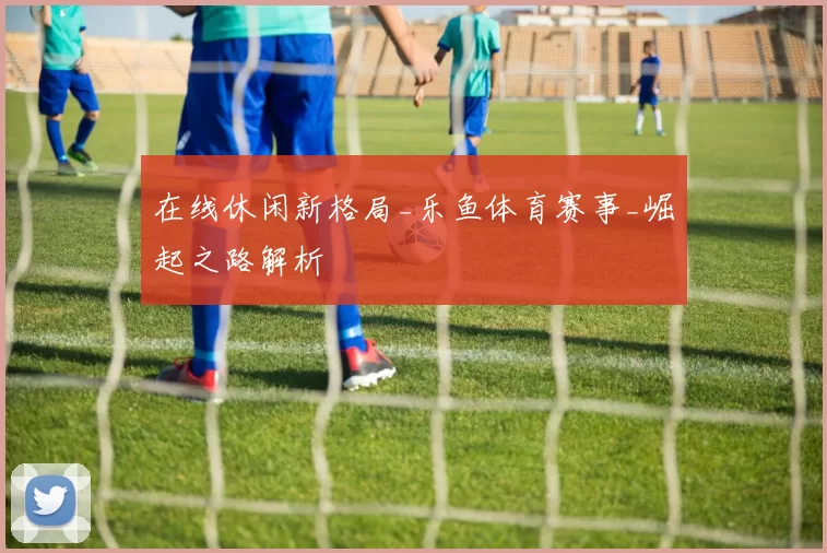 在线休闲新格局_乐鱼体育赛事_崛起之路解析