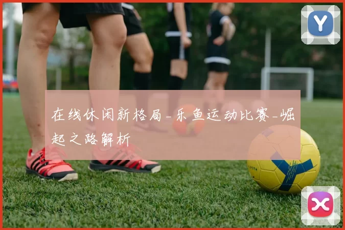 在线休闲新格局_乐鱼运动比赛_崛起之路解析