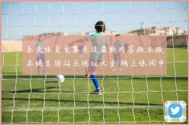 乐鱼体育竞赛竞技最新内容版本版本娱乐场站点地址大全 线上休闲中心所2