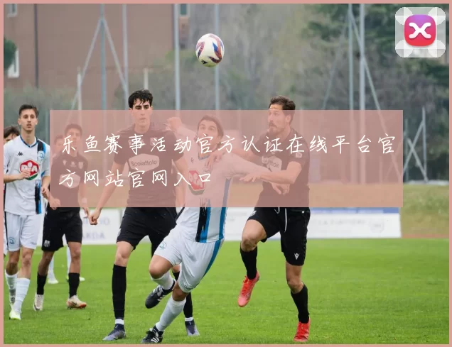 乐鱼赛事活动官方认证在线平台官方网站官网入口