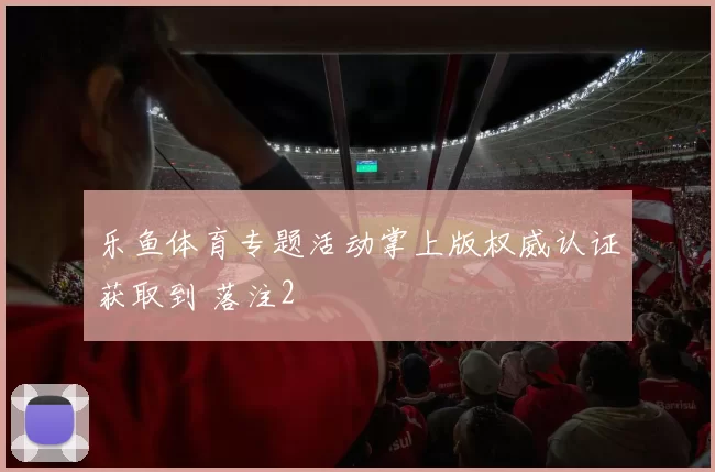 乐鱼体育专题活动掌上版权威认证获取到 落注2