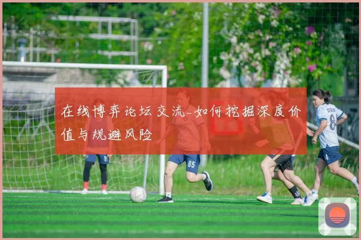 在线博弈论坛交流_如何挖掘深度价值与规避风险