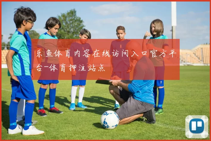 乐鱼体育内容在线访问入口官方平台-体育押注站点