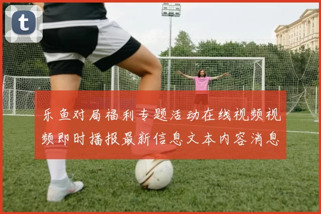 乐鱼对局福利专题活动在线视频视频即时播报最新信息文本内容消息文章版本资讯版app拉取